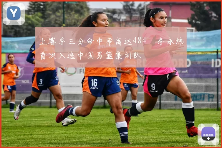 上赛季三分命中率高达484偰李永炜首次入选中国男篮集训队