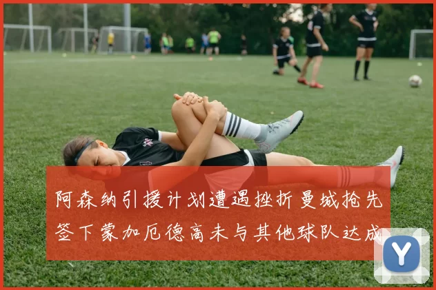 阿森纳引援计划遭遇挫折曼城抢先签下蒙加厄德高未与其他球队达成协议
