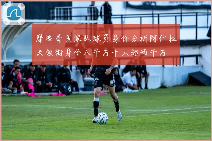 摩洛哥国家队球员身价分析阿什拉夫领衔身价八千万十人超两千万