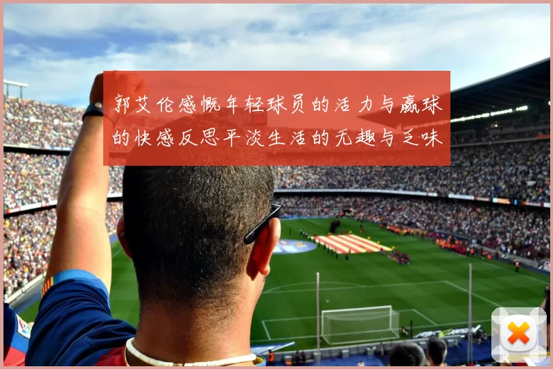 郭艾伦感慨年轻球员的活力与赢球的快感反思平淡生活的无趣与乏味