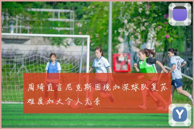 周琦直言尼克斯困境加深球队复苏难度加大令人无奈