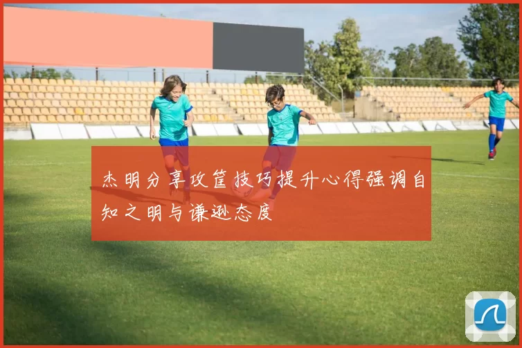 杰明分享攻筐技巧提升心得强调自知之明与谦逊态度