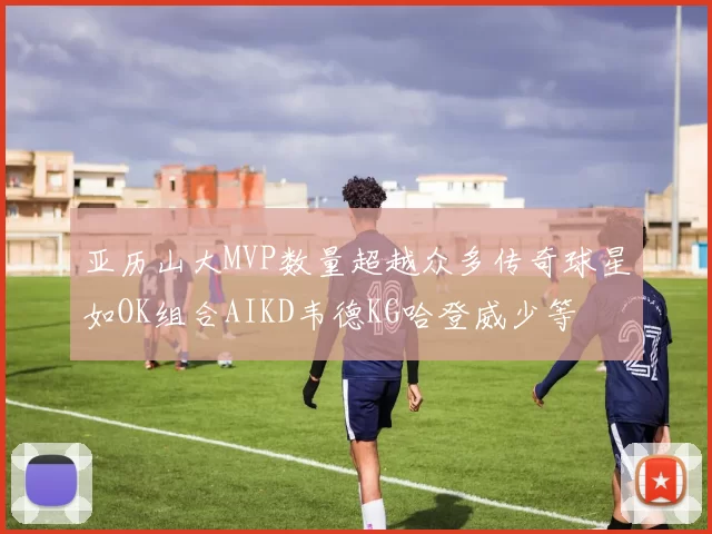 亚历山大MVP数量超越众多传奇球星如OK组合AIKD韦德KG哈登威少等
