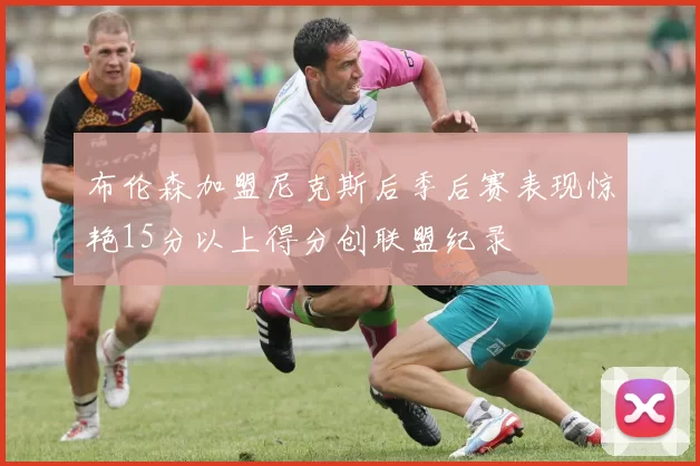 布伦森加盟尼克斯后季后赛表现惊艳15分以上得分创联盟纪录
