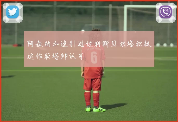 阿森纳加速引进佐利斯贝尔塔积极运作获塔帅认可