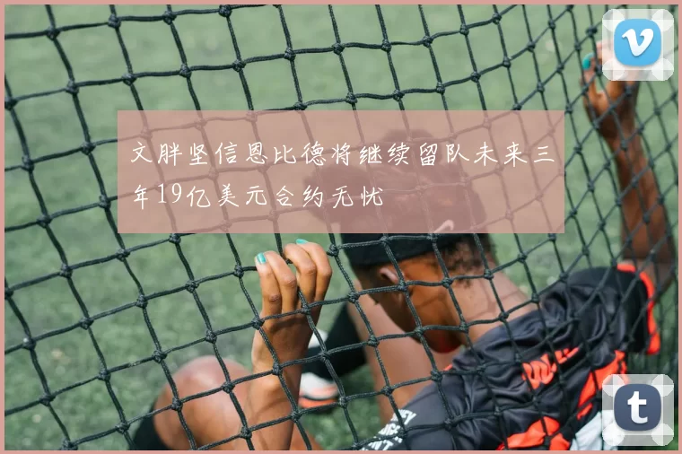 文胖坚信恩比德将继续留队未来三年19亿美元合约无忧