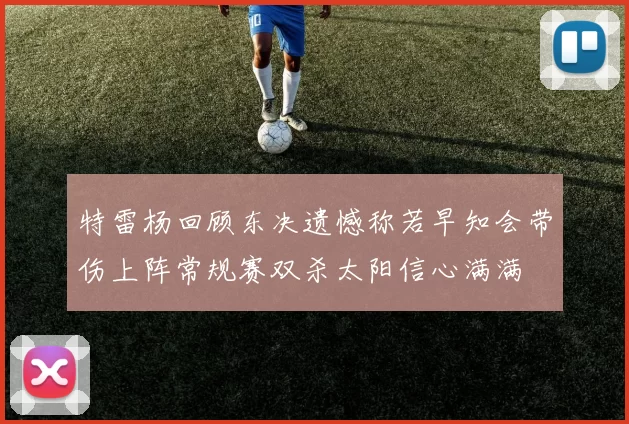 特雷杨回顾东决遗憾称若早知会带伤上阵常规赛双杀太阳信心满满