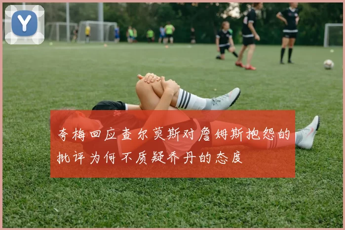 夸梅回应查尔莫斯对詹姆斯抱怨的批评为何不质疑乔丹的态度