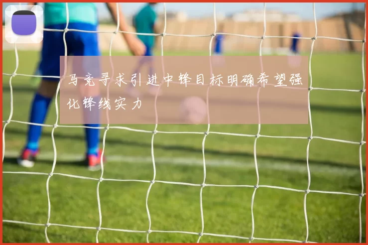马竞寻求引进中锋目标明确希望强化锋线实力